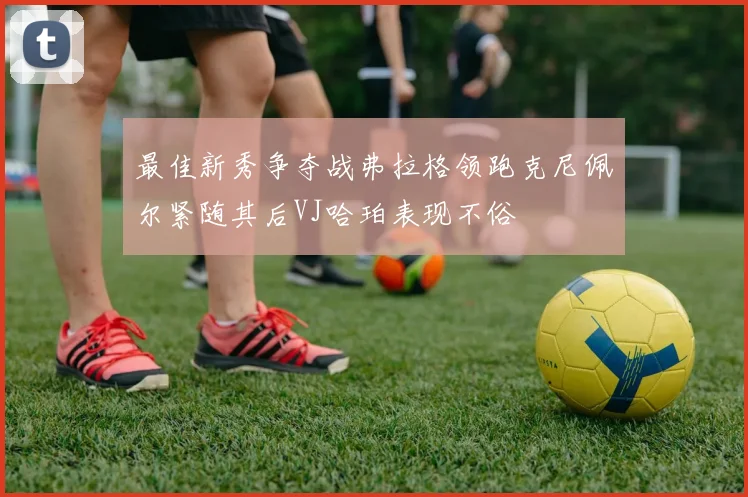 最佳新秀争夺战弗拉格领跑克尼佩尔紧随其后VJ哈珀表现不俗
