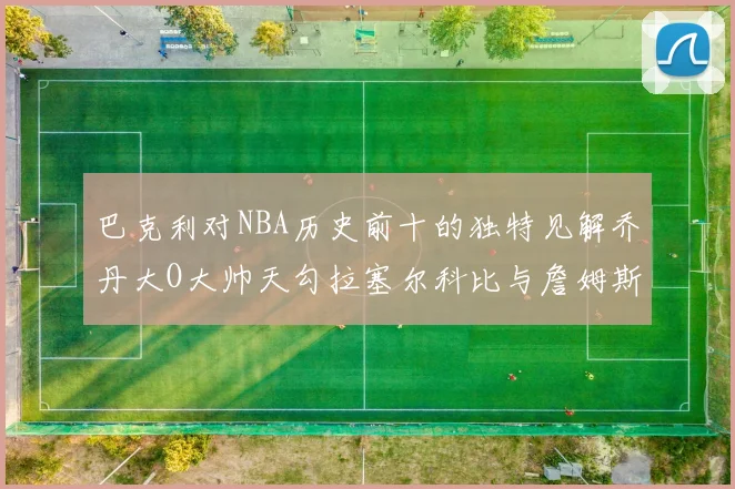 巴克利对NBA历史前十的独特见解乔丹大O大帅天勾拉塞尔科比与詹姆斯排名分析