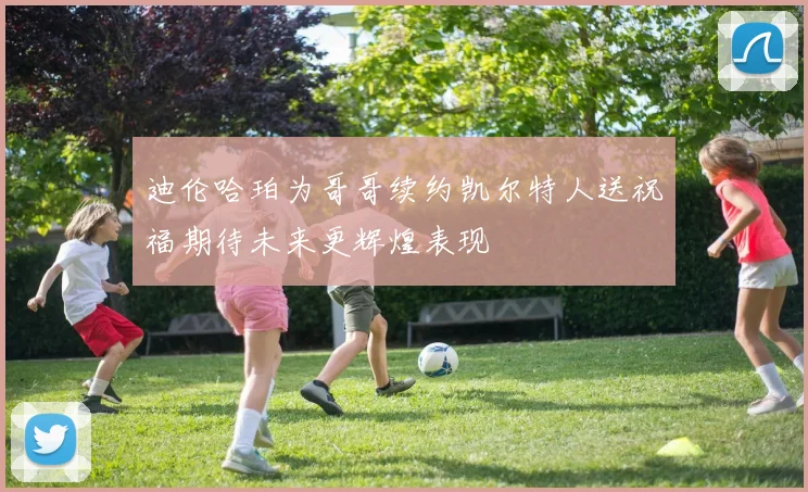 迪伦哈珀为哥哥续约凯尔特人送祝福期待未来更辉煌表现