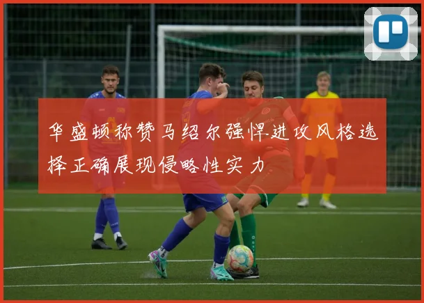 华盛顿称赞马绍尔强悍进攻风格选择正确展现侵略性实力