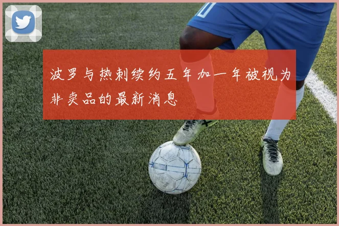 波罗与热刺续约五年加一年被视为非卖品的最新消息