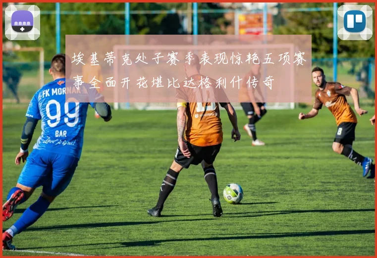埃基蒂克处子赛季表现惊艳五项赛事全面开花堪比达格利什传奇