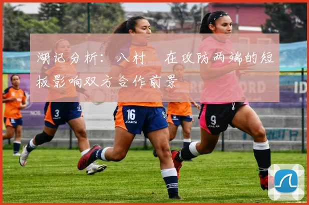 湖记分析：八村塁在攻防两端的短板影响双方合作前景