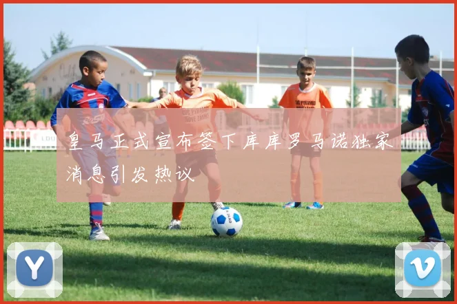 皇马正式宣布签下库库罗马诺独家消息引发热议