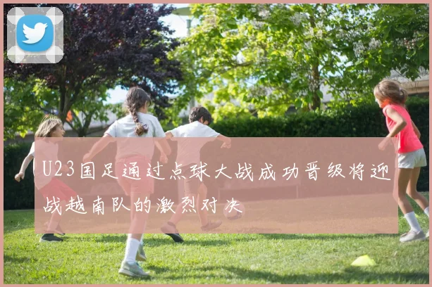 U23国足通过点球大战成功晋级将迎战越南队的激烈对决
