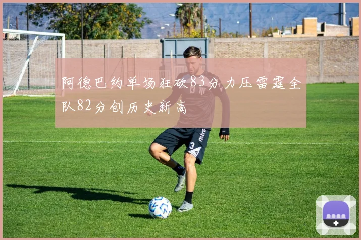 阿德巴约单场狂砍83分力压雷霆全队82分创历史新高