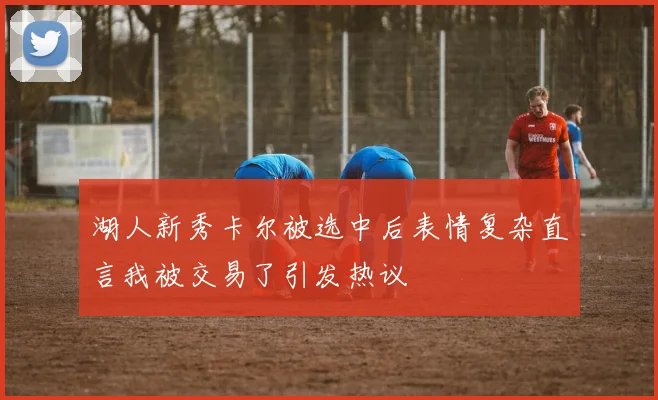 湖人新秀卡尔被选中后表情复杂直言我被交易了引发热议