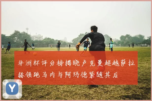 非洲杯评分榜揭晓卢克曼超越萨拉赫领跑马内与阿玛德紧随其后