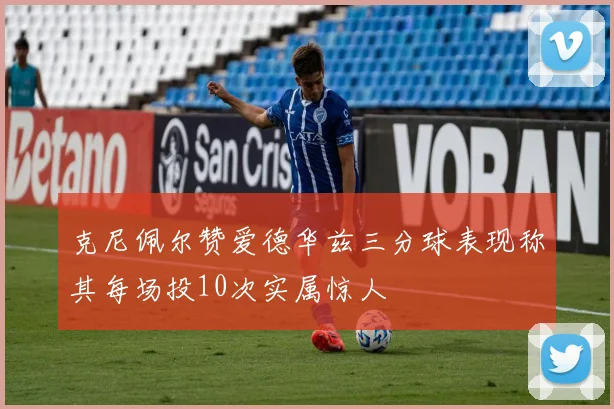 克尼佩尔赞爱德华兹三分球表现称其每场投10次实属惊人