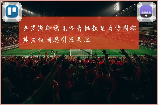 克罗斯辟谣克洛普执教皇马传闻称其为假消息引发关注