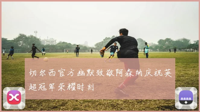 切尔西官方幽默致敬阿森纳庆祝英超冠军荣耀时刻