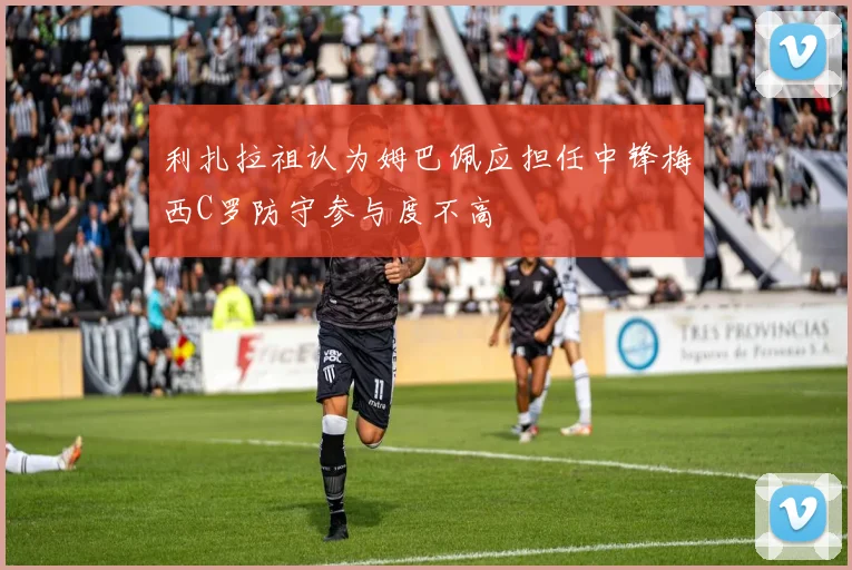 利扎拉祖认为姆巴佩应担任中锋梅西C罗防守参与度不高