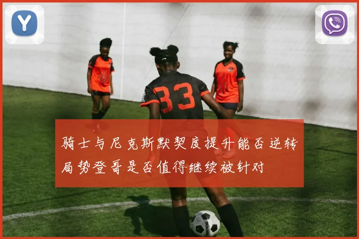 骑士与尼克斯默契度提升能否逆转局势登哥是否值得继续被针对