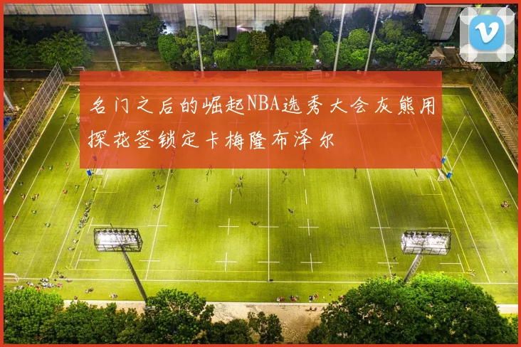 名门之后的崛起NBA选秀大会灰熊用探花签锁定卡梅隆布泽尔