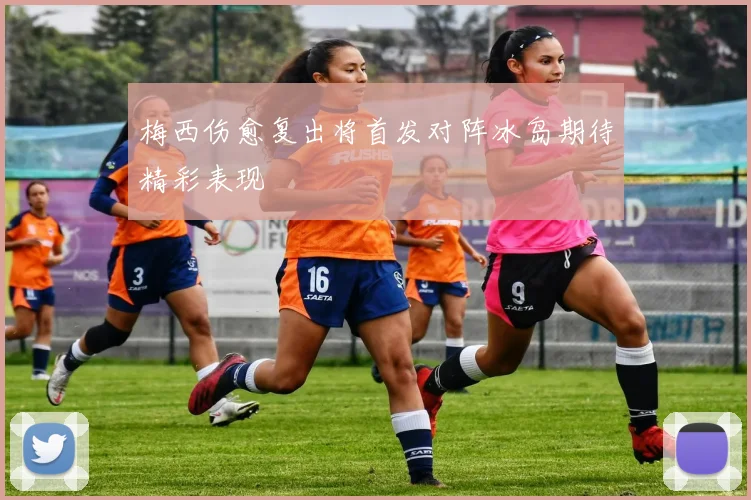 梅西伤愈复出将首发对阵冰岛期待精彩表现