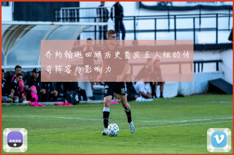 乔约翰逊回顾历史首发五人组的传奇阵容与影响力