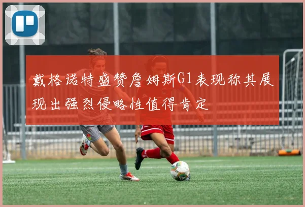 戴格诺特盛赞詹姆斯G1表现称其展现出强烈侵略性值得肯定